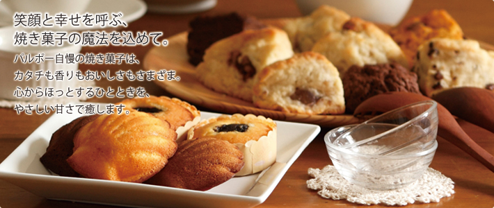 笑顔と幸せを呼ぶ焼き菓子の魔法を込めて。パルポー自慢の焼き菓子は、カタチも香りもおいしさもさまざま。心からほおっとするひとときを、やさしい甘さで癒します。